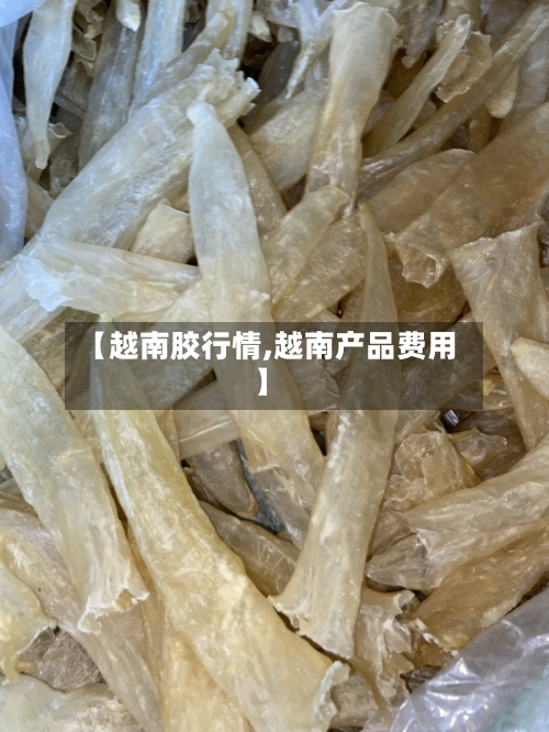 【越南胶行情,越南产品费用】